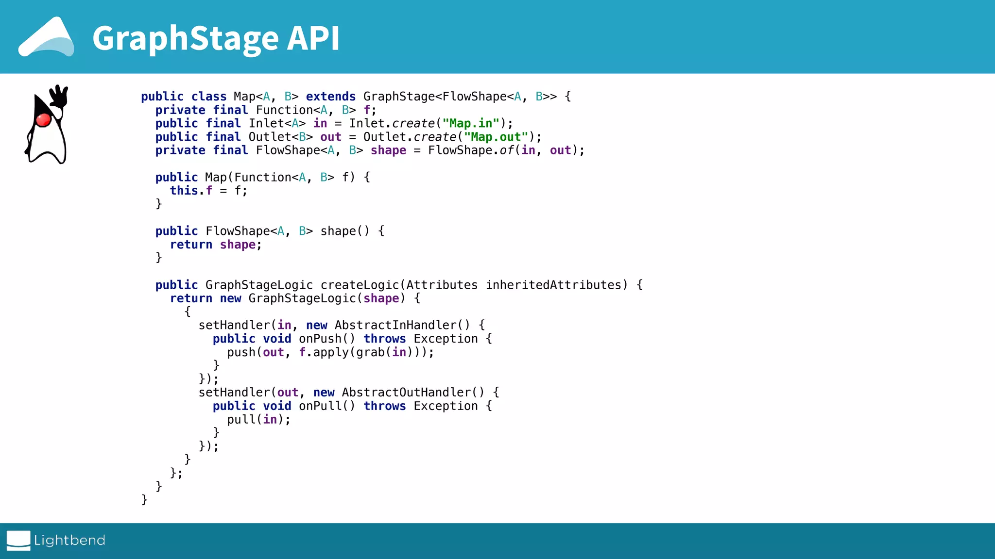 GraphStage API public class Map<A, B> extends GraphStage<FlowShape<A, B>> { private final Function<A, B> f; public final Inlet<A> in = Inlet.create("Map.in"); public final Outlet<B> out = Outlet.create("Map.out"); private final FlowShape<A, B> shape = FlowShape.of(in, out); public Map(Function<A, B> f) { this.f = f; } public FlowShape<A, B> shape() { return shape; } public GraphStageLogic createLogic(Attributes inheritedAttributes) { return new GraphStageLogic(shape) { { setHandler(in, new AbstractInHandler() { public void onPush() throws Exception { push(out, f.apply(grab(in))); } }); setHandler(out, new AbstractOutHandler() { public void onPull() throws Exception { pull(in); } }); } }; } } 
