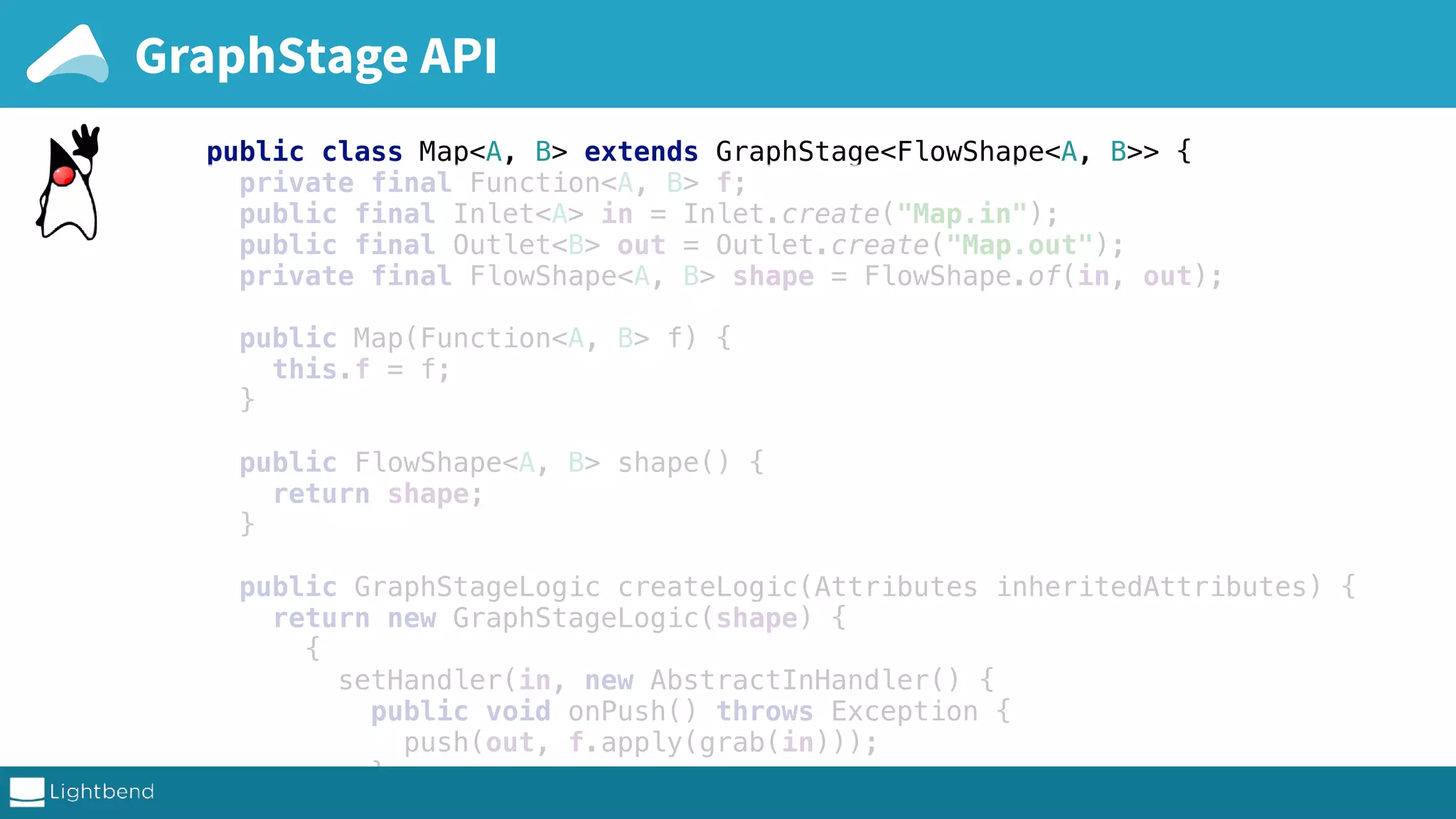public class Map<A, B> extends GraphStage<FlowShape<A, B>> { private final Function<A, B> f; public final Inlet<A> in = Inlet.create("Map.in"); public final Outlet<B> out = Outlet.create("Map.out"); private final FlowShape<A, B> shape = FlowShape.of(in, out); public Map(Function<A, B> f) { this.f = f; } public FlowShape<A, B> shape() { return shape; } public GraphStageLogic createLogic(Attributes inheritedAttributes) { return new GraphStageLogic(shape) { { setHandler(in, new AbstractInHandler() { public void onPush() throws Exception { push(out, f.apply(grab(in))); } }); complete sources on github GraphStage API 