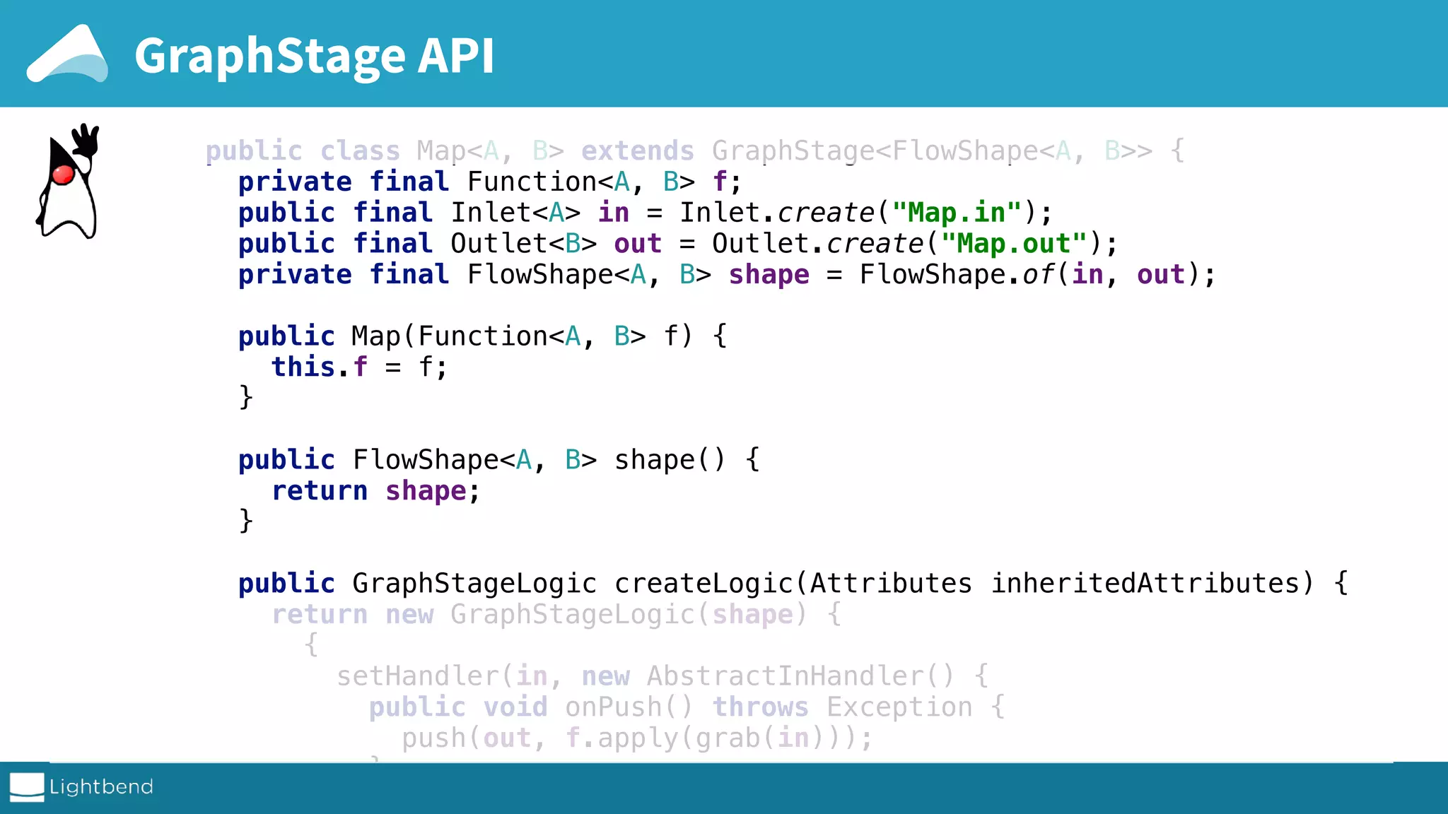 public class Map<A, B> extends GraphStage<FlowShape<A, B>> { private final Function<A, B> f; public final Inlet<A> in = Inlet.create("Map.in"); public final Outlet<B> out = Outlet.create("Map.out"); private final FlowShape<A, B> shape = FlowShape.of(in, out); public Map(Function<A, B> f) { this.f = f; } public FlowShape<A, B> shape() { return shape; } public GraphStageLogic createLogic(Attributes inheritedAttributes) { return new GraphStageLogic(shape) { { setHandler(in, new AbstractInHandler() { public void onPush() throws Exception { push(out, f.apply(grab(in))); } }); complete sources on github GraphStage API 