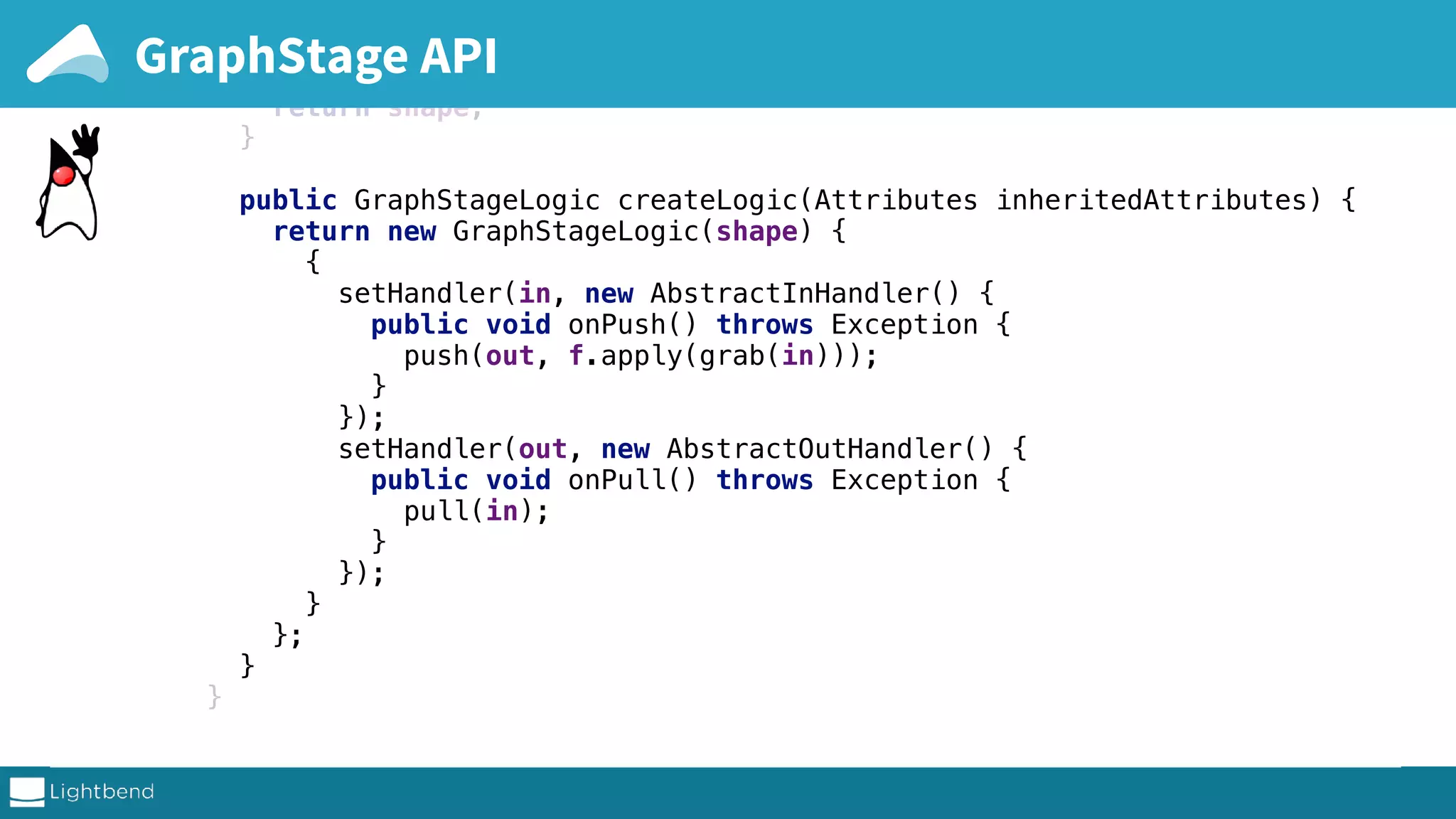 } public FlowShape<A, B> shape() { return shape; } public GraphStageLogic createLogic(Attributes inheritedAttributes) { return new GraphStageLogic(shape) { { setHandler(in, new AbstractInHandler() { public void onPush() throws Exception { push(out, f.apply(grab(in))); } }); setHandler(out, new AbstractOutHandler() { public void onPull() throws Exception { pull(in); } }); } }; } } complete sources on github GraphStage API 