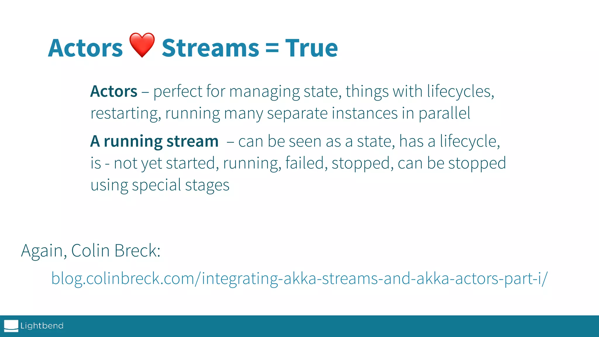 Actors ❤ Streams = True Actors – perfect for managing state, things with lifecycles, restarting, running many separate instances in parallel A running stream – can be seen as a state, has a lifecycle, is - not yet started, running, failed, stopped, can be stopped using special stages blog.colinbreck.com/integrating-akka-streams-and-akka-actors-part-i/ Again, Colin Breck: 