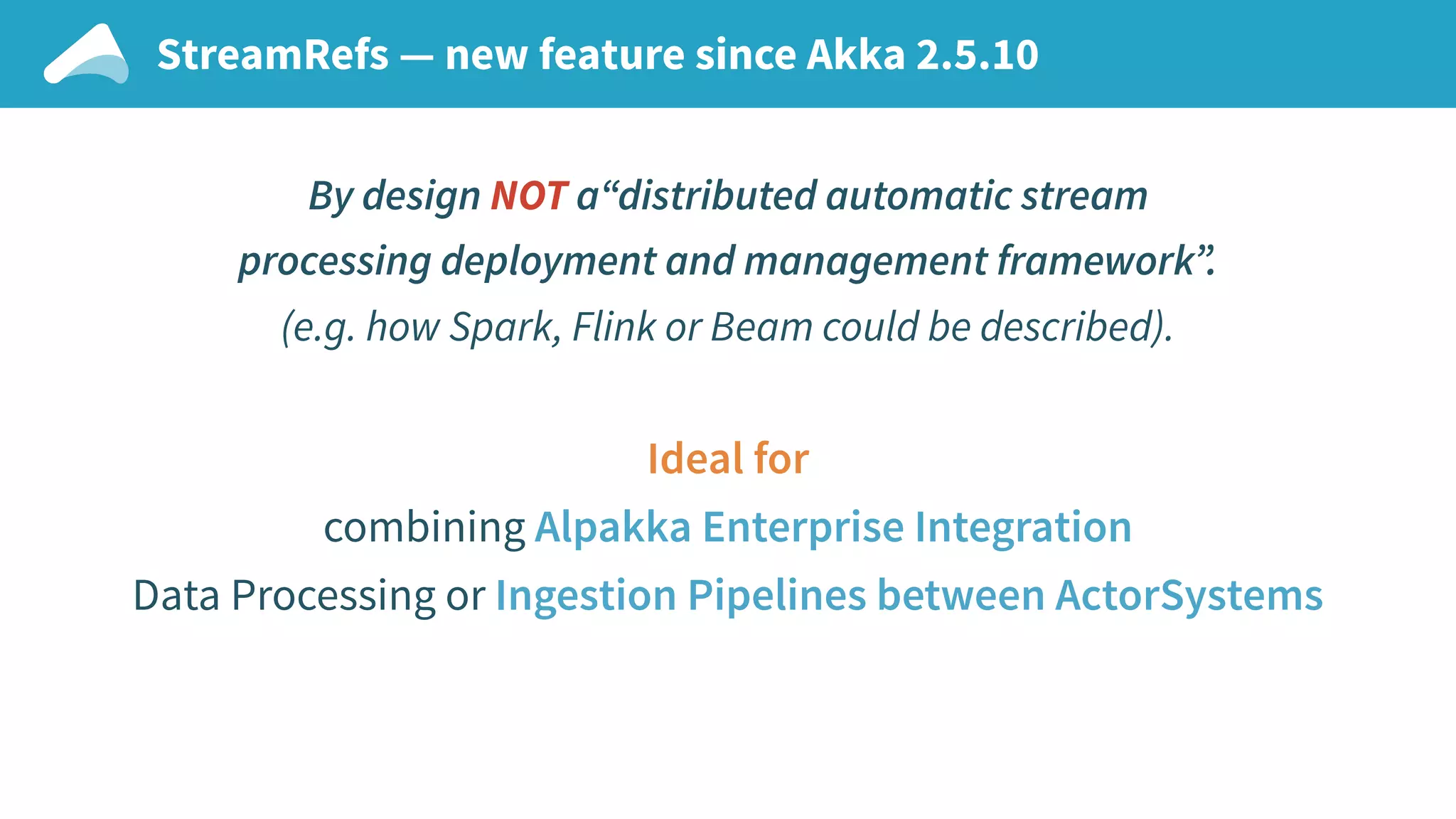 StreamRefs — new feature since Akka 2.5.10 By design NOT a“distributed automatic stream processing deployment and management framework”. (e.g. how Spark, Flink or Beam could be described). Ideal for combining Alpakka Enterprise Integration Data Processing or Ingestion Pipelines between ActorSystems 