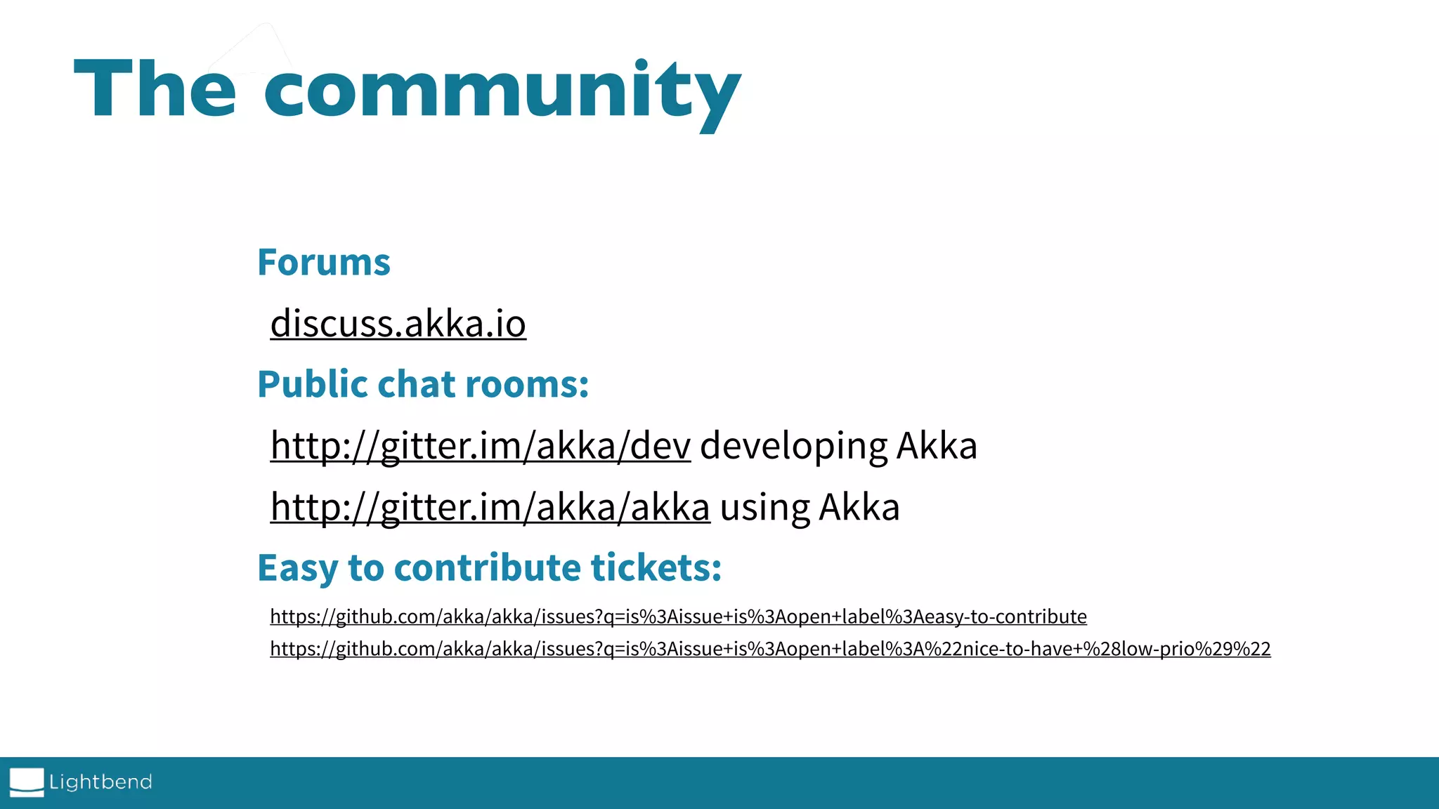 The community Forums discuss.akka.io Public chat rooms: http://gitter.im/akka/dev developing Akka http://gitter.im/akka/akka using Akka Easy to contribute tickets: https://github.com/akka/akka/issues?q=is%3Aissue+is%3Aopen+label%3Aeasy-to-contribute https://github.com/akka/akka/issues?q=is%3Aissue+is%3Aopen+label%3A%22nice-to-have+%28low-prio%29%22 