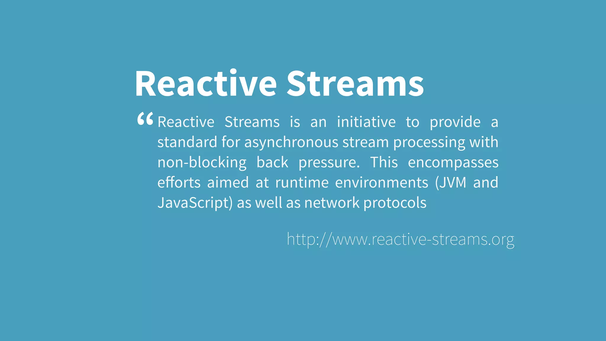 Reactive Streams Reactive Streams is an initiative to provide a standard for asynchronous stream processing with non-blocking back pressure. This encompasses eﬀorts aimed at runtime environments (JVM and JavaScript) as well as network protocols http://www.reactive-streams.org “ 