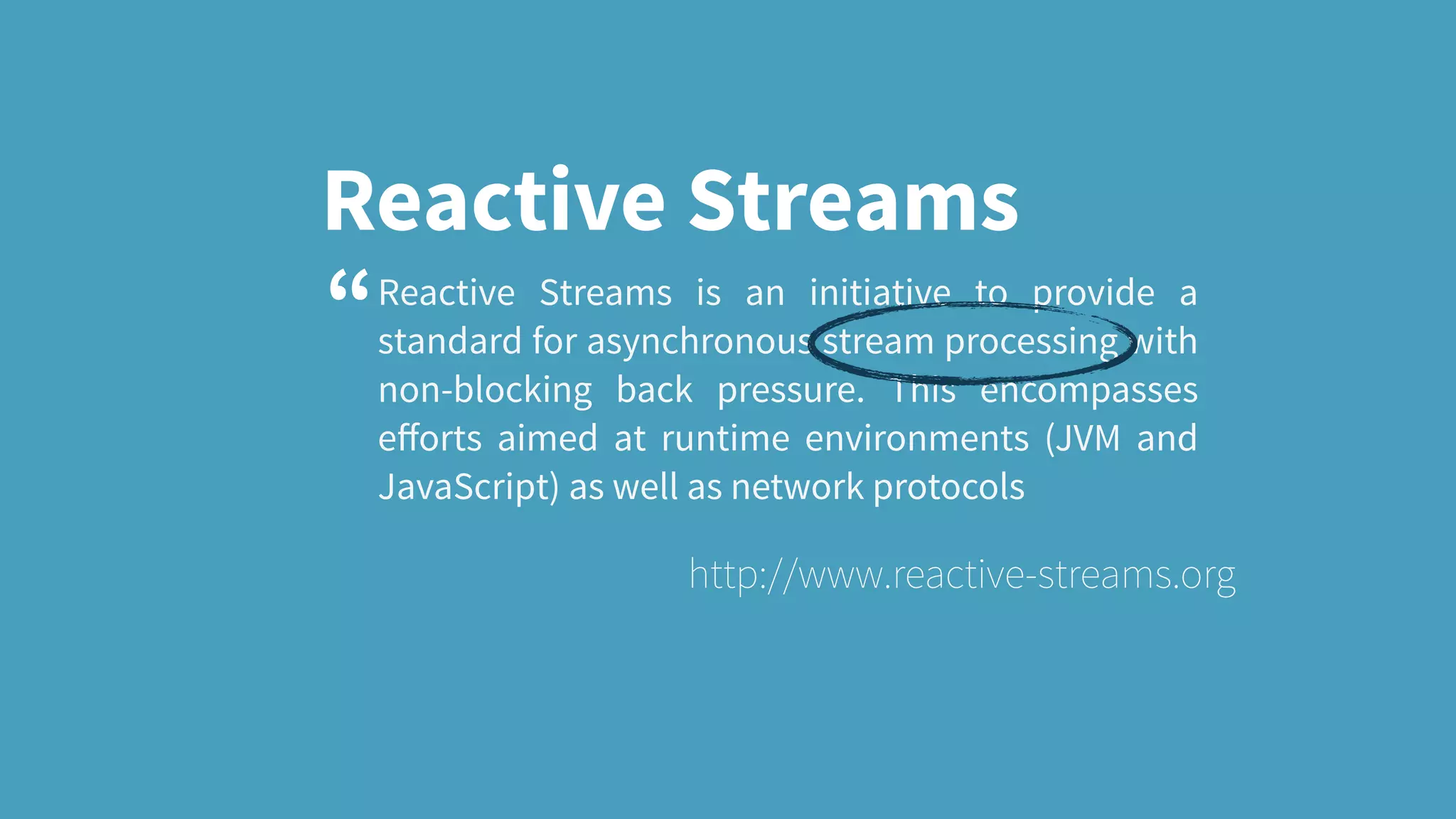 Reactive Streams Reactive Streams is an initiative to provide a standard for asynchronous stream processing with non-blocking back pressure. This encompasses eﬀorts aimed at runtime environments (JVM and JavaScript) as well as network protocols http://www.reactive-streams.org “ 