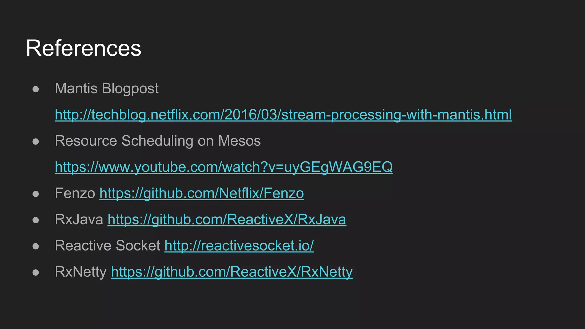 References
● Mantis Blogpost
http://techblog.netflix.com/2016/03/stream-processing-with-mantis.html
● Resource Scheduling on Mesos
https://www.youtube.com/watch?v=uyGEgWAG9EQ
● Fenzo https://github.com/Netflix/Fenzo
● RxJava https://github.com/ReactiveX/RxJava
● Reactive Socket http://reactivesocket.io/
● RxNetty https://github.com/ReactiveX/RxNetty
 
