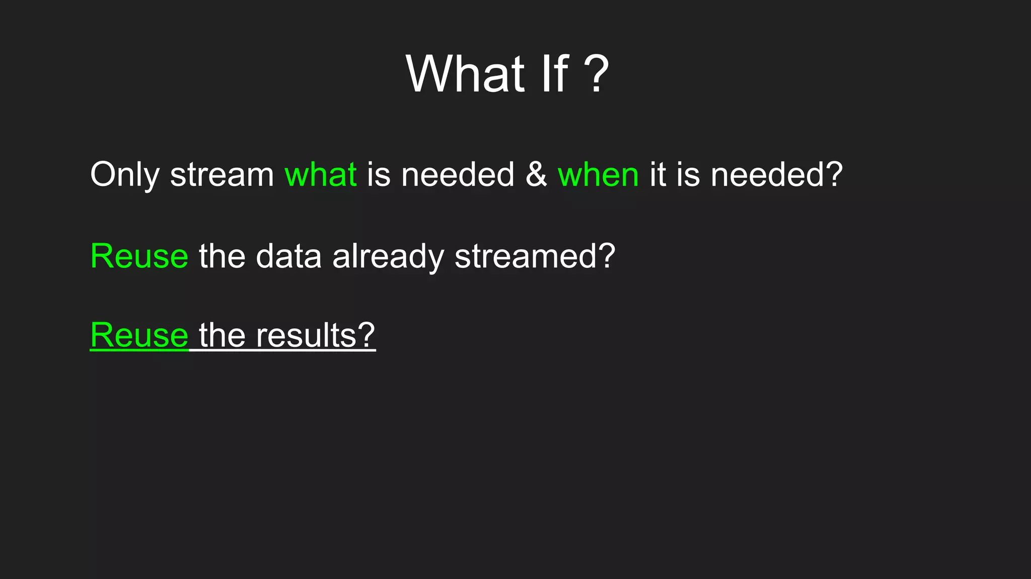 What If ?
Only stream what is needed & when it is needed?
Reuse the data already streamed?
Reuse the results?
 