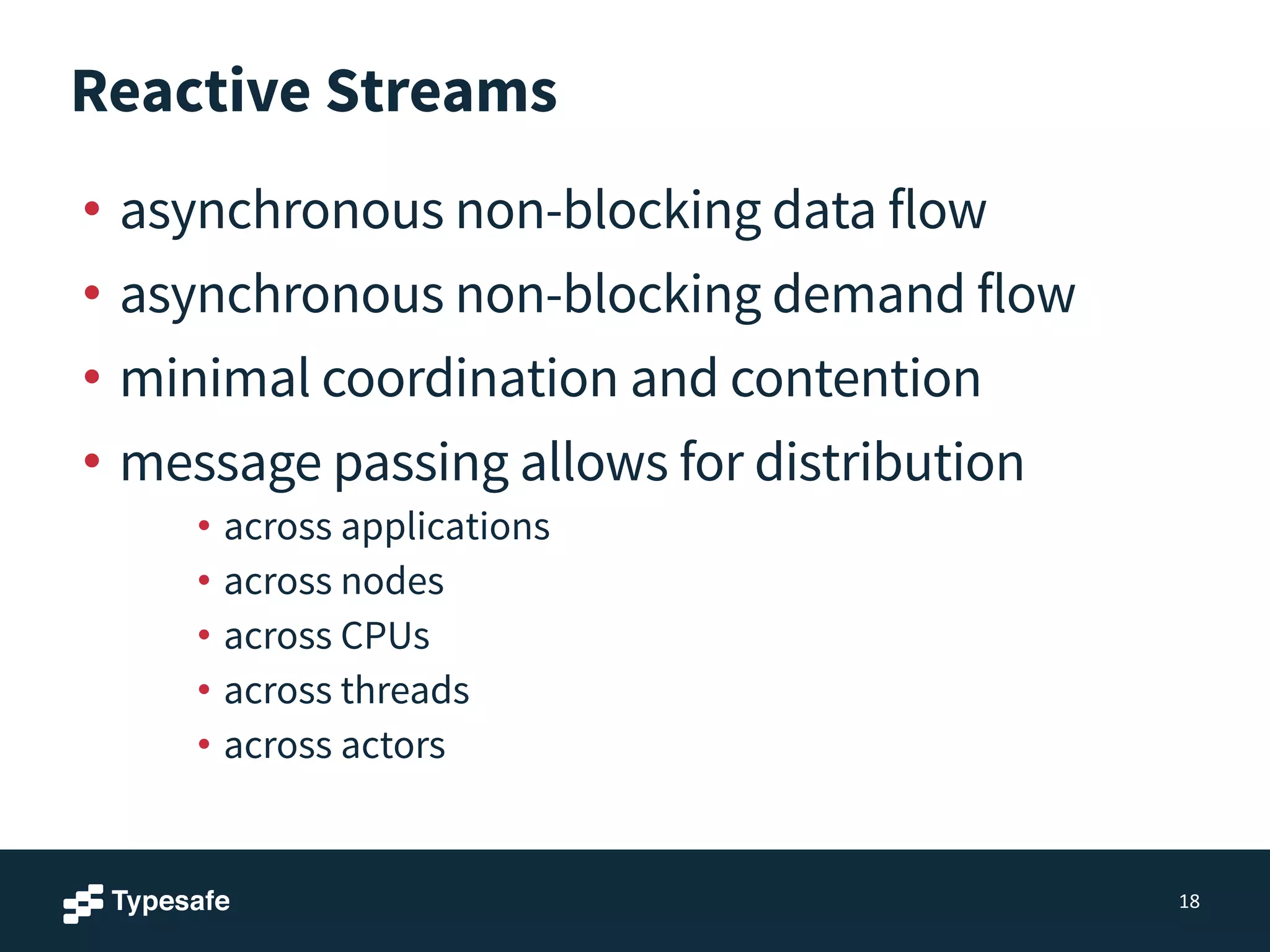 Reactive Streams
• asynchronous non-blocking data flow
• asynchronous non-blocking demand flow
• minimal coordination and contention
• message passing allows for distribution
• across applications
• across nodes
• across CPUs
• across threads
• across actors
18
 