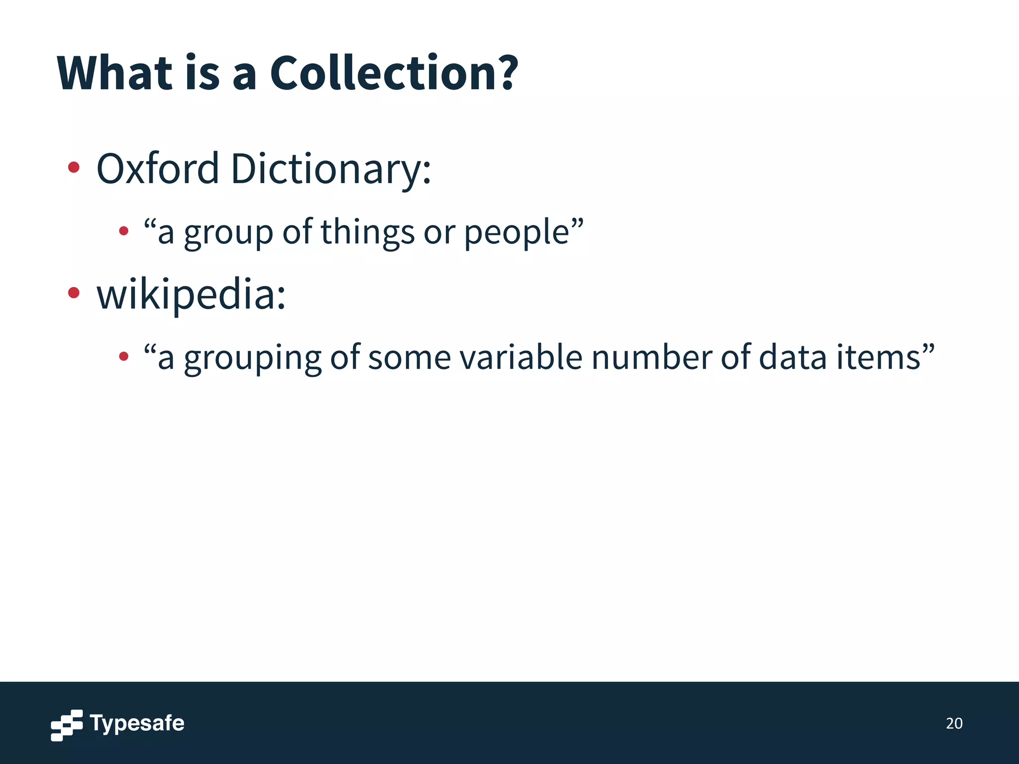 What is a Collection?
• Oxford Dictionary:
• “a group of things or people”
• wikipedia:
• “a grouping of some variable number of data items”
20
 