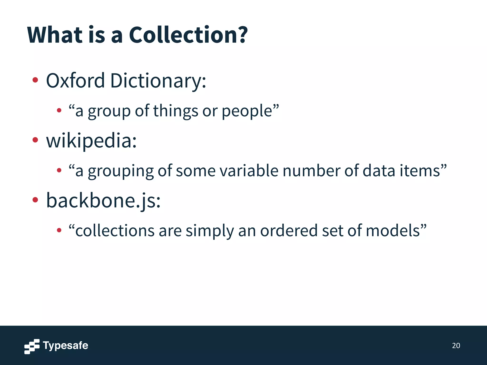 What is a Collection?
• Oxford Dictionary:
• “a group of things or people”
• wikipedia:
• “a grouping of some variable number of data items”
• backbone.js:
• “collections are simply an ordered set of models”
20
 