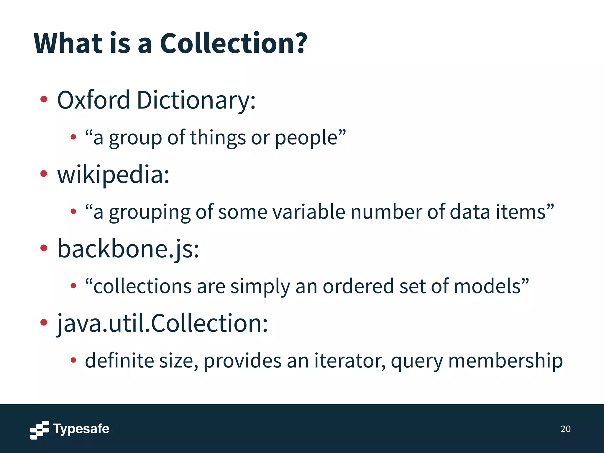 What is a Collection?
• Oxford Dictionary:
• “a group of things or people”
• wikipedia:
• “a grouping of some variable number of data items”
• backbone.js:
• “collections are simply an ordered set of models”
• java.util.Collection:
• definite size, provides an iterator, query membership
20
 