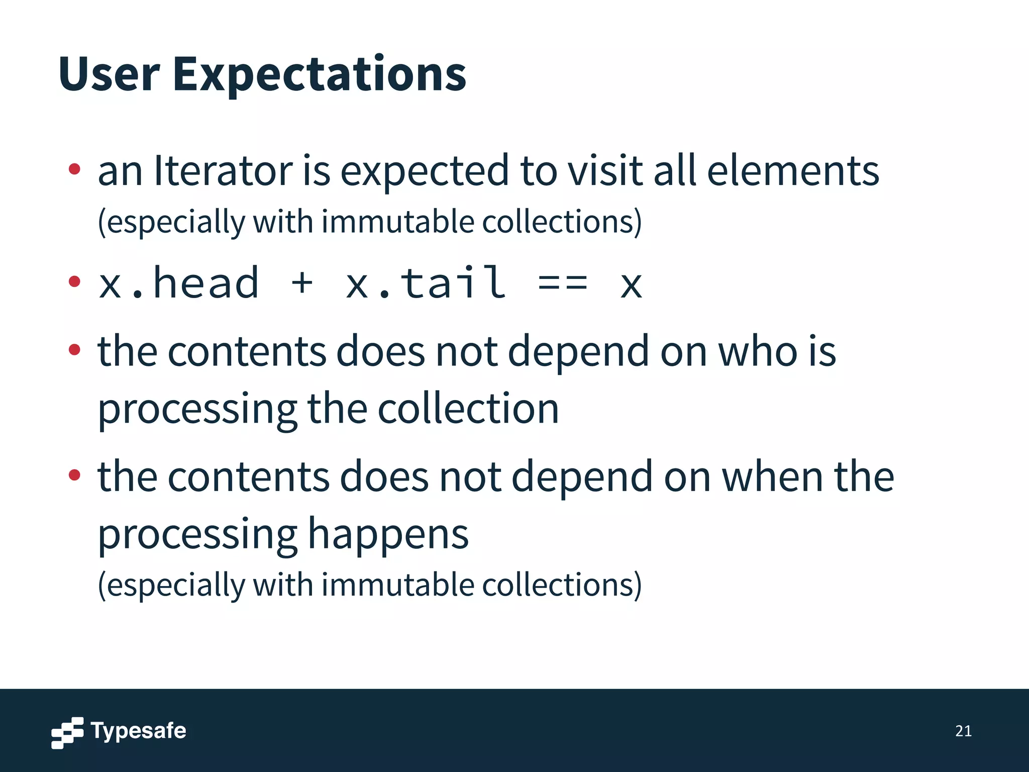 User Expectations
• an Iterator is expected to visit all elements 
(especially with immutable collections)
• x.head + x.tail == x
• the contents does not depend on who is
processing the collection
• the contents does not depend on when the
processing happens 
(especially with immutable collections)
21
 