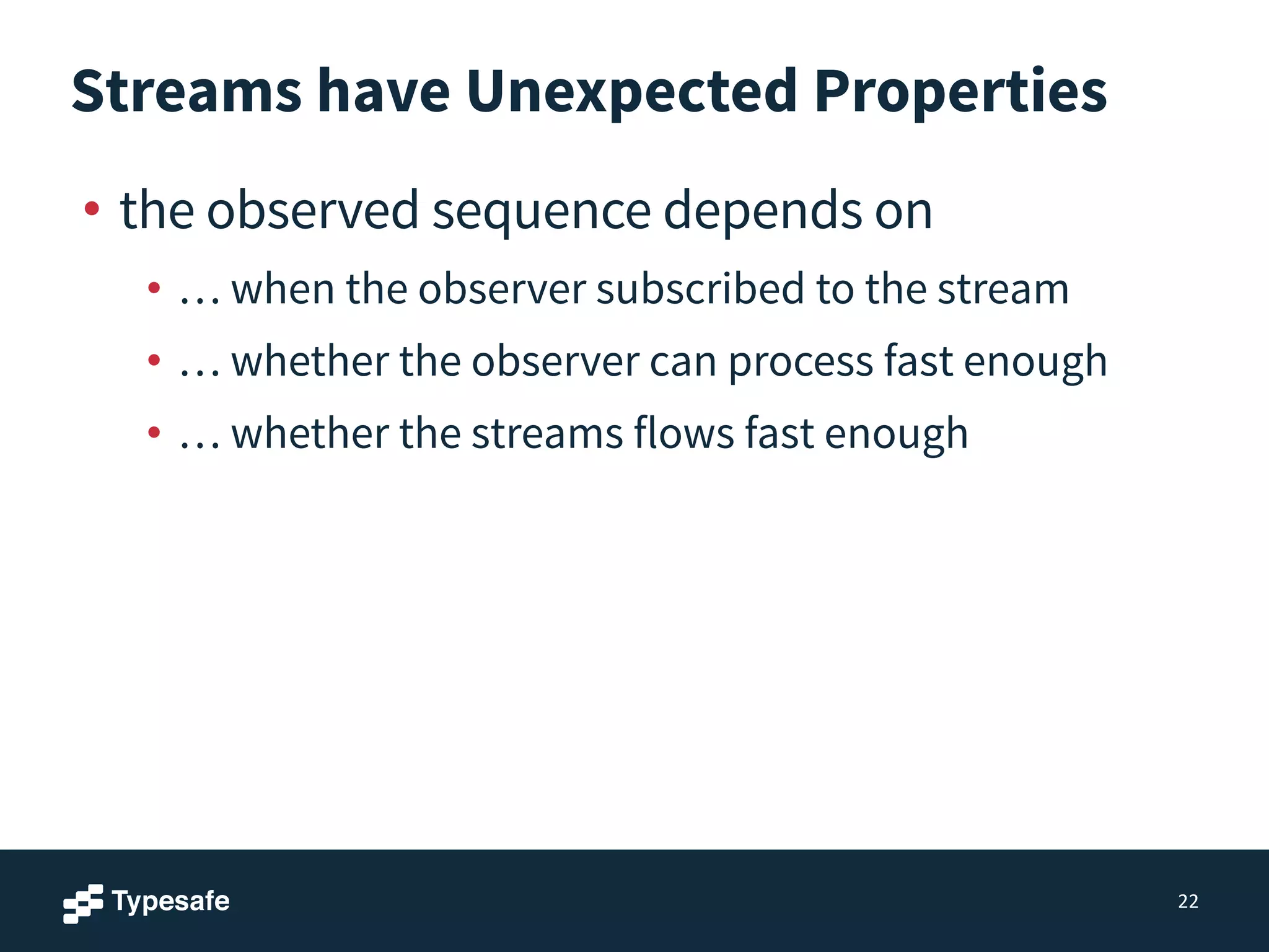 Streams have Unexpected Properties
• the observed sequence depends on
• … when the observer subscribed to the stream
• … whether the observer can process fast enough
• … whether the streams flows fast enough
22
 