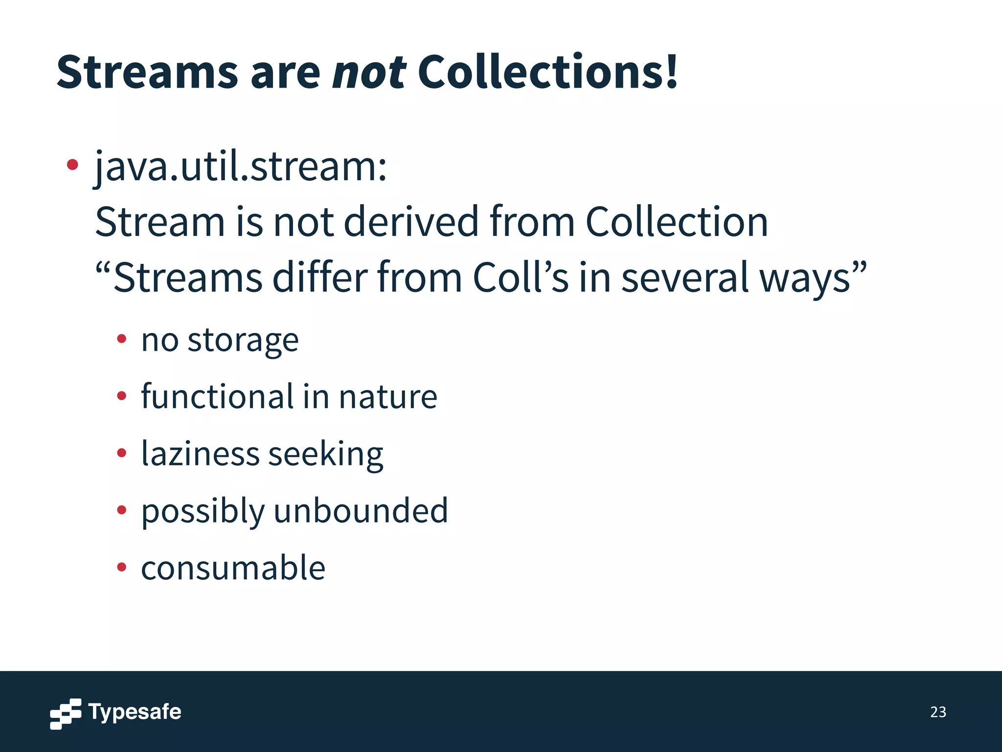 Streams are not Collections!
• java.util.stream: 
Stream is not derived from Collection 
“Streams differ from Coll’s in several ways”
• no storage
• functional in nature
• laziness seeking
• possibly unbounded
• consumable
23
 