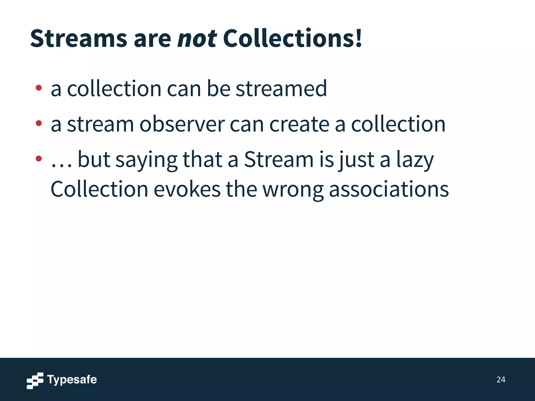Streams are not Collections!
• a collection can be streamed
• a stream observer can create a collection
• … but saying that a Stream is just a lazy
Collection evokes the wrong associations
24
 