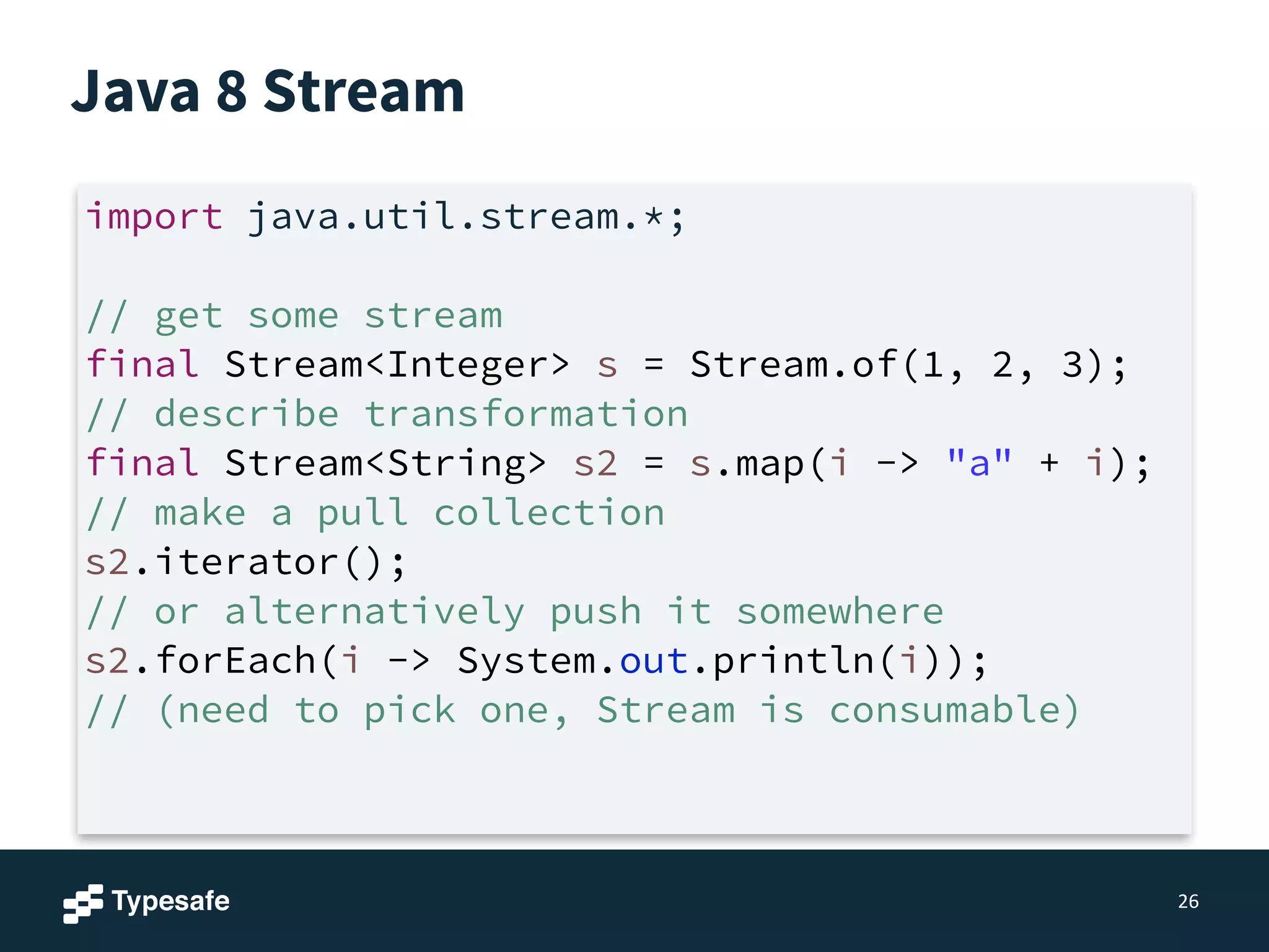 Java 8 Stream
26
import java.util.stream.*;
!
// get some stream
final Stream<Integer> s = Stream.of(1, 2, 3);
// describe transformation
final Stream<String> s2 = s.map(i -> "a" + i);
// make a pull collection
s2.iterator();
// or alternatively push it somewhere
s2.forEach(i -> System.out.println(i));
// (need to pick one, Stream is consumable)
 