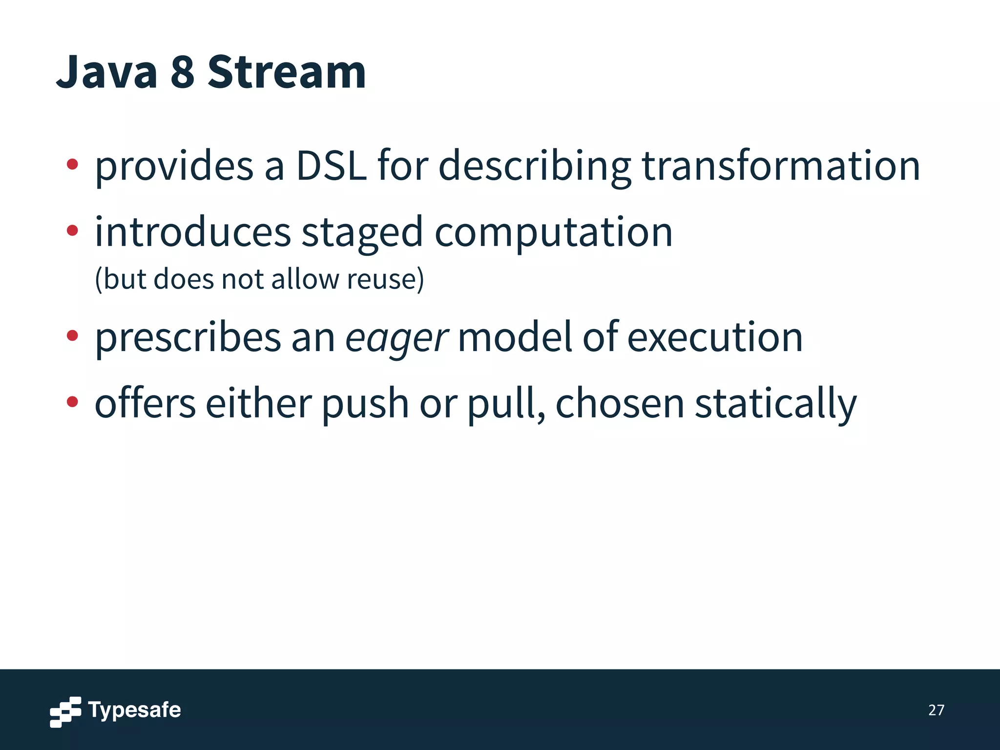 Java 8 Stream
• provides a DSL for describing transformation
• introduces staged computation 
(but does not allow reuse)
• prescribes an eager model of execution
• offers either push or pull, chosen statically
27
 