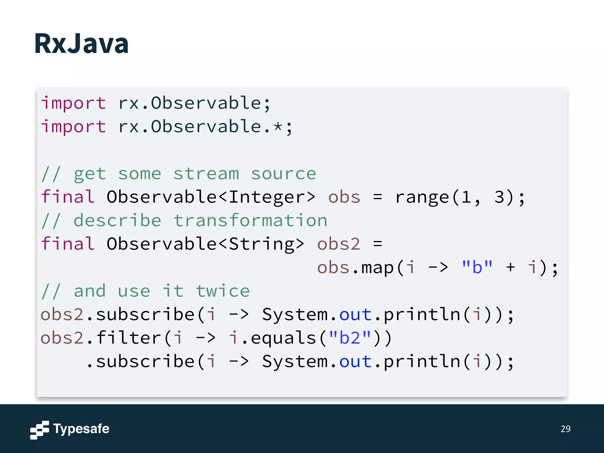 RxJava
29
import rx.Observable;
import rx.Observable.*;
!
// get some stream source
final Observable<Integer> obs = range(1, 3);
// describe transformation
final Observable<String> obs2 =
obs.map(i -> "b" + i);
// and use it twice
obs2.subscribe(i -> System.out.println(i));
obs2.filter(i -> i.equals("b2"))
.subscribe(i -> System.out.println(i));
 