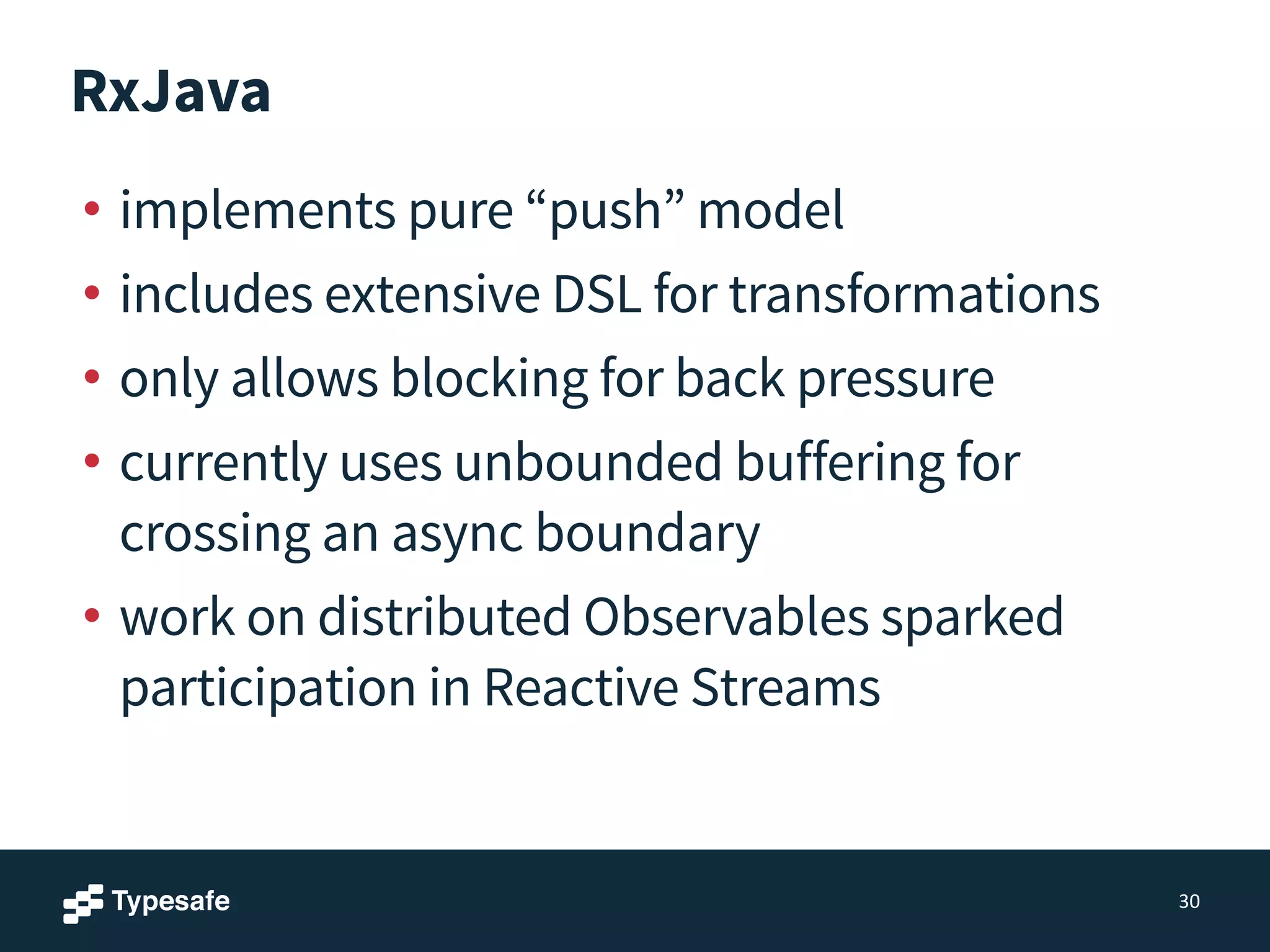 RxJava
• implements pure “push” model
• includes extensive DSL for transformations
• only allows blocking for back pressure
• currently uses unbounded buffering for
crossing an async boundary
• work on distributed Observables sparked
participation in Reactive Streams
30
 