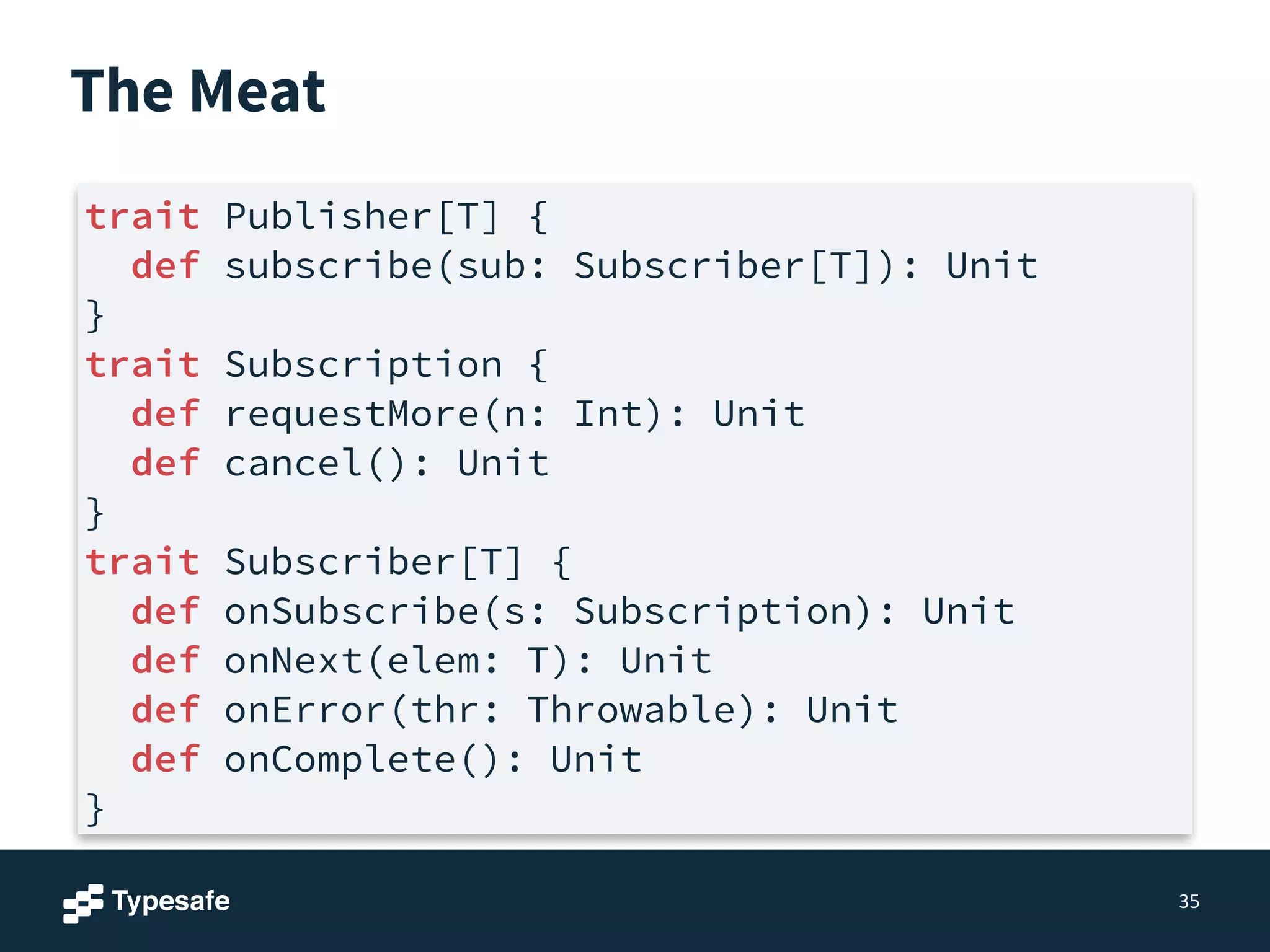 The Meat
35
trait Publisher[T] {
def subscribe(sub: Subscriber[T]): Unit
}
trait Subscription {
def requestMore(n: Int): Unit
def cancel(): Unit
}
trait Subscriber[T] {
def onSubscribe(s: Subscription): Unit
def onNext(elem: T): Unit
def onError(thr: Throwable): Unit
def onComplete(): Unit
}
 