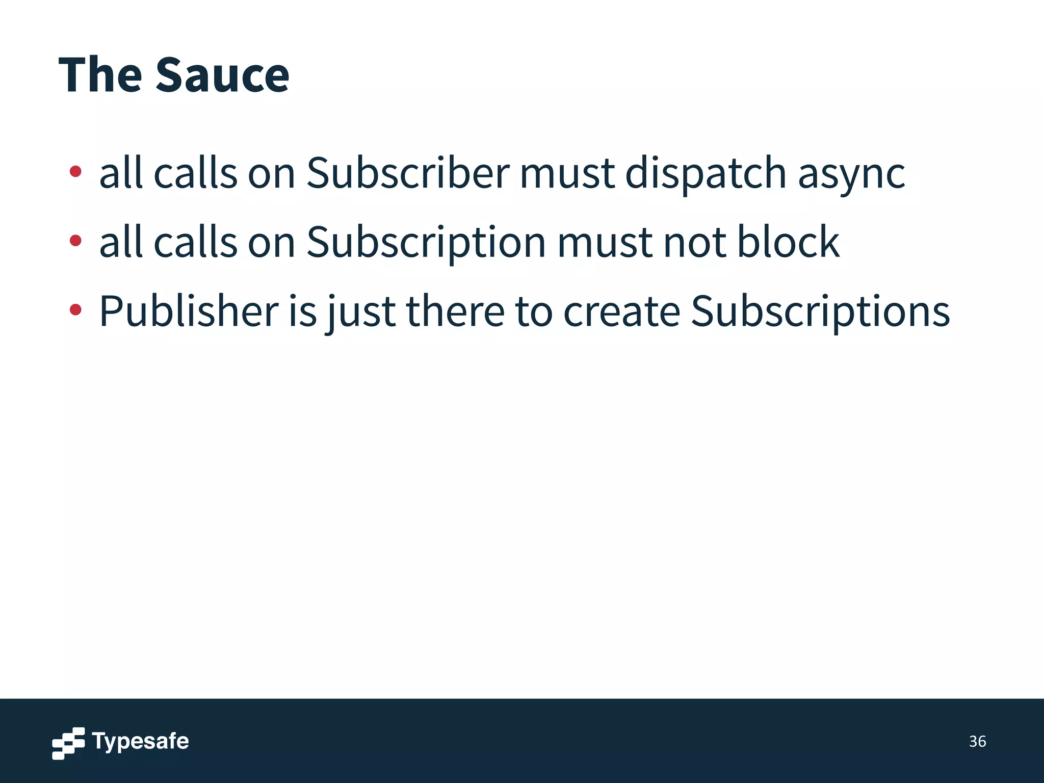 The Sauce
• all calls on Subscriber must dispatch async
• all calls on Subscription must not block
• Publisher is just there to create Subscriptions
36
 