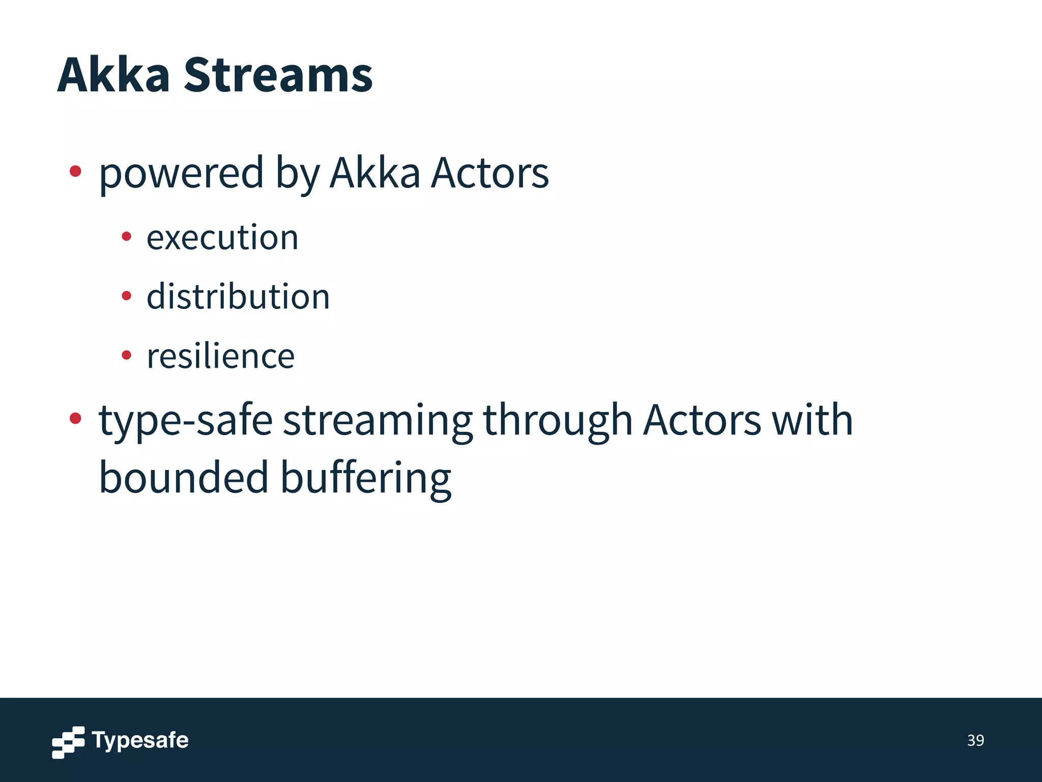 Akka Streams
• powered by Akka Actors
• execution
• distribution
• resilience
• type-safe streaming through Actors with
bounded buffering
39
 