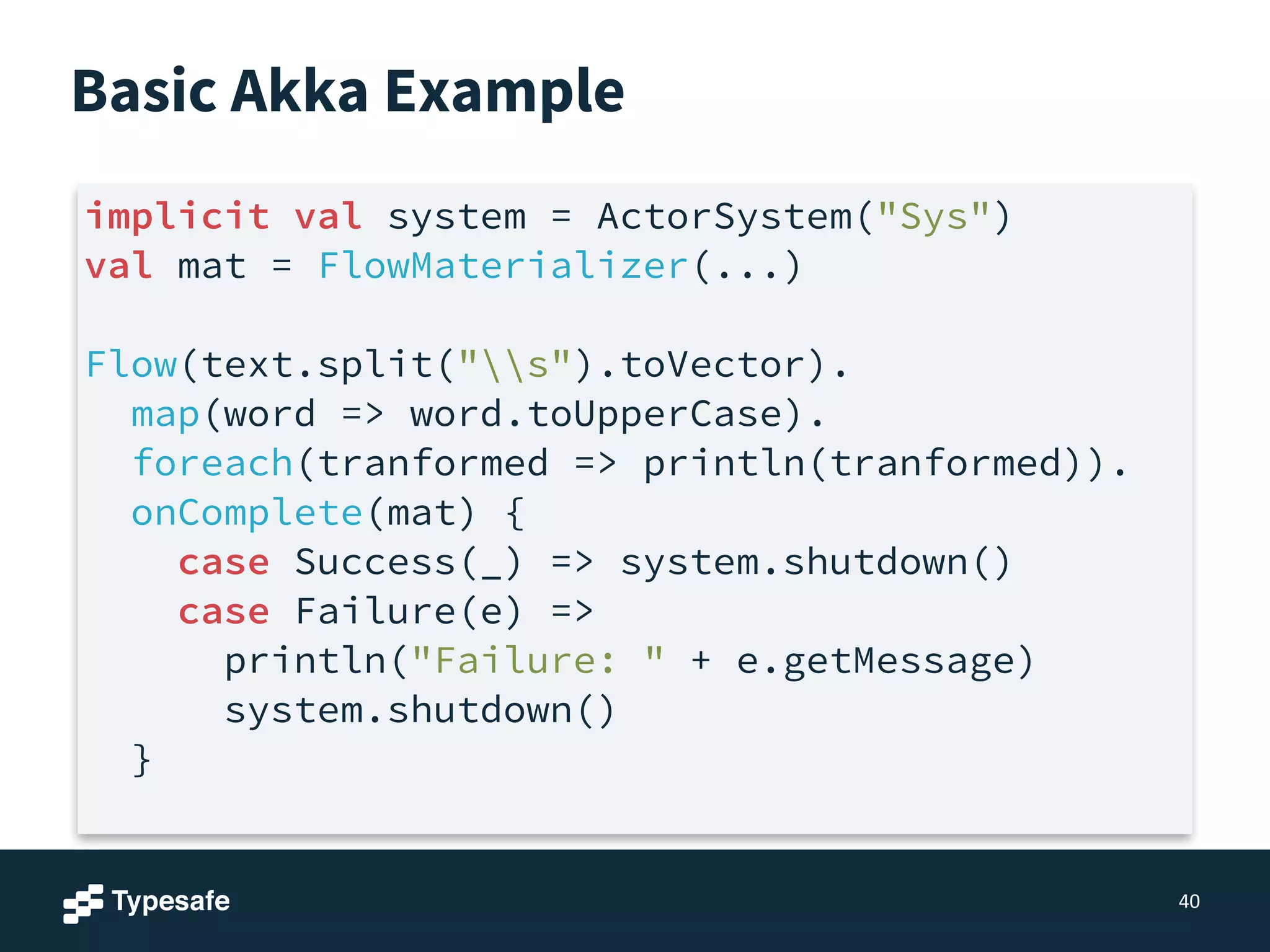 Basic Akka Example
40
implicit val system = ActorSystem("Sys")
val mat = FlowMaterializer(...)
!
Flow(text.split("s").toVector).
map(word => word.toUpperCase).
foreach(tranformed => println(tranformed)).
onComplete(mat) {
case Success(_) => system.shutdown()
case Failure(e) =>
println("Failure: " + e.getMessage)
system.shutdown()
}
 