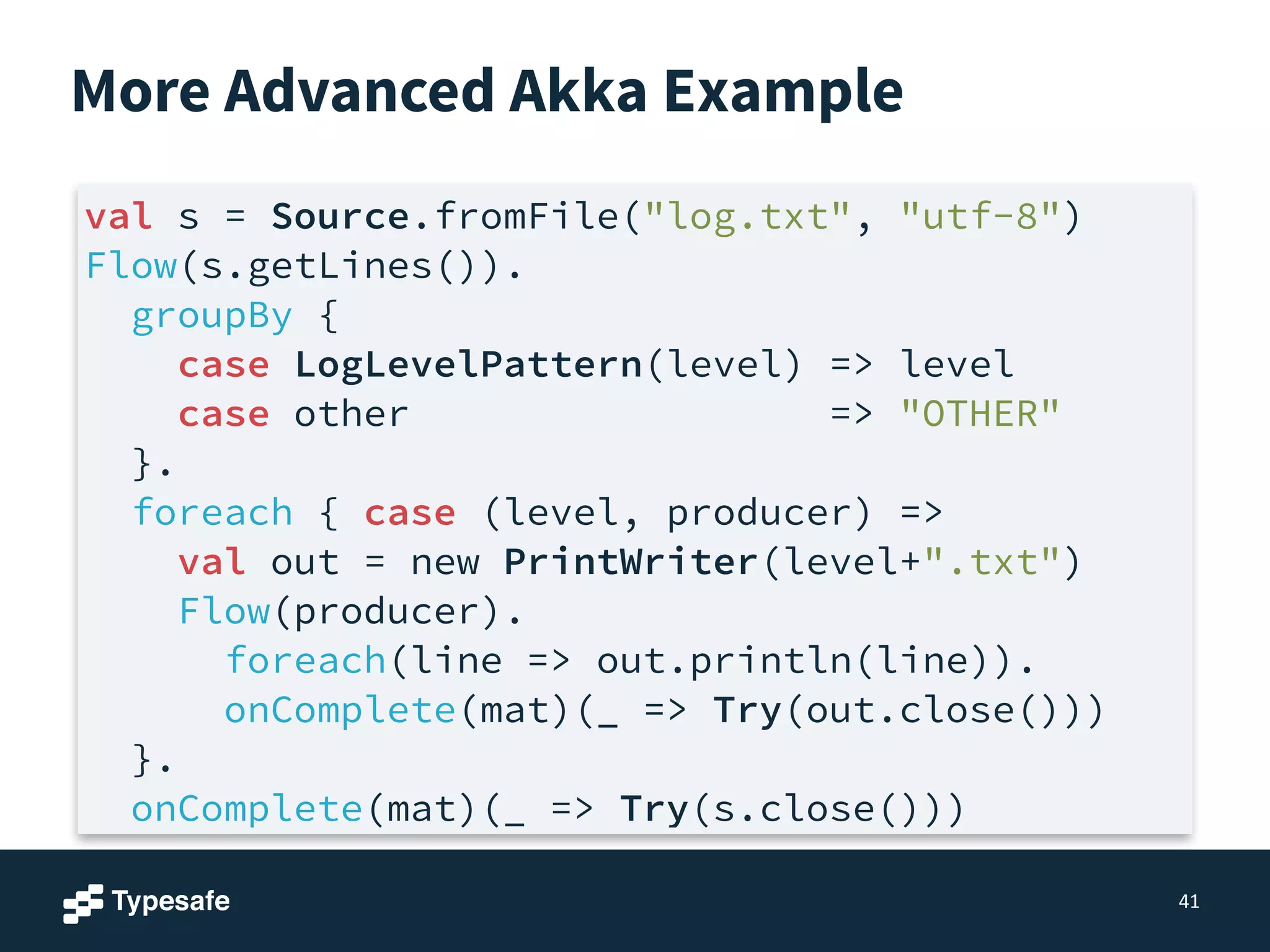 More Advanced Akka Example
41
val s = Source.fromFile("log.txt", "utf-8")
Flow(s.getLines()).
groupBy {
case LogLevelPattern(level) => level
case other => "OTHER"
}.
foreach { case (level, producer) =>
val out = new PrintWriter(level+".txt")
Flow(producer).
foreach(line => out.println(line)).
onComplete(mat)(_ => Try(out.close()))
}.
onComplete(mat)(_ => Try(s.close()))
 