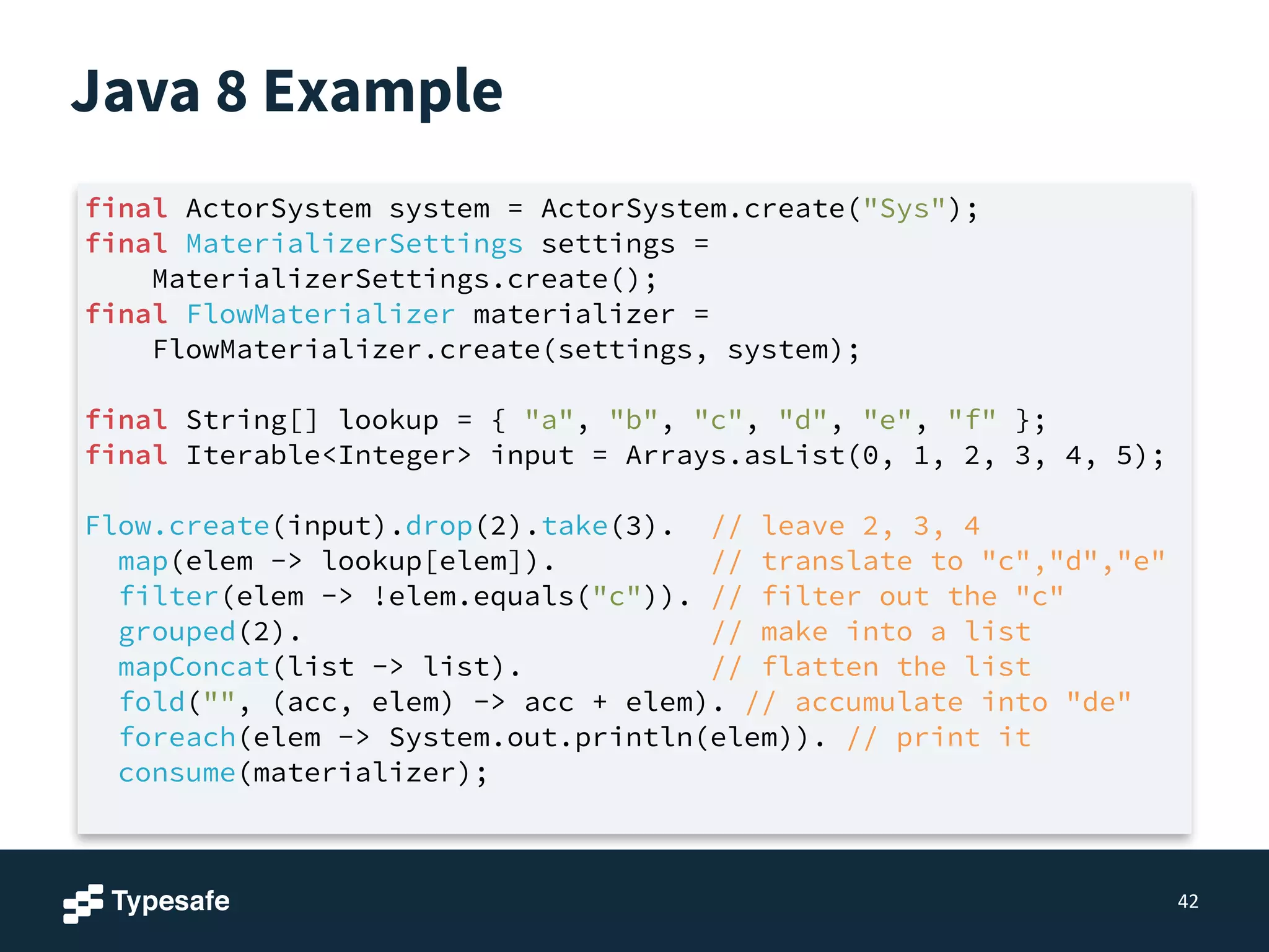 Java 8 Example
42
final ActorSystem system = ActorSystem.create("Sys");
final MaterializerSettings settings =
MaterializerSettings.create();
final FlowMaterializer materializer =
FlowMaterializer.create(settings, system);
!
final String[] lookup = { "a", "b", "c", "d", "e", "f" };
final Iterable<Integer> input = Arrays.asList(0, 1, 2, 3, 4, 5);
!
Flow.create(input).drop(2).take(3). // leave 2, 3, 4
map(elem -> lookup[elem]). // translate to "c","d","e"
filter(elem -> !elem.equals("c")). // filter out the "c"
grouped(2). // make into a list
mapConcat(list -> list). // flatten the list
fold("", (acc, elem) -> acc + elem). // accumulate into "de"
foreach(elem -> System.out.println(elem)). // print it
consume(materializer);
 