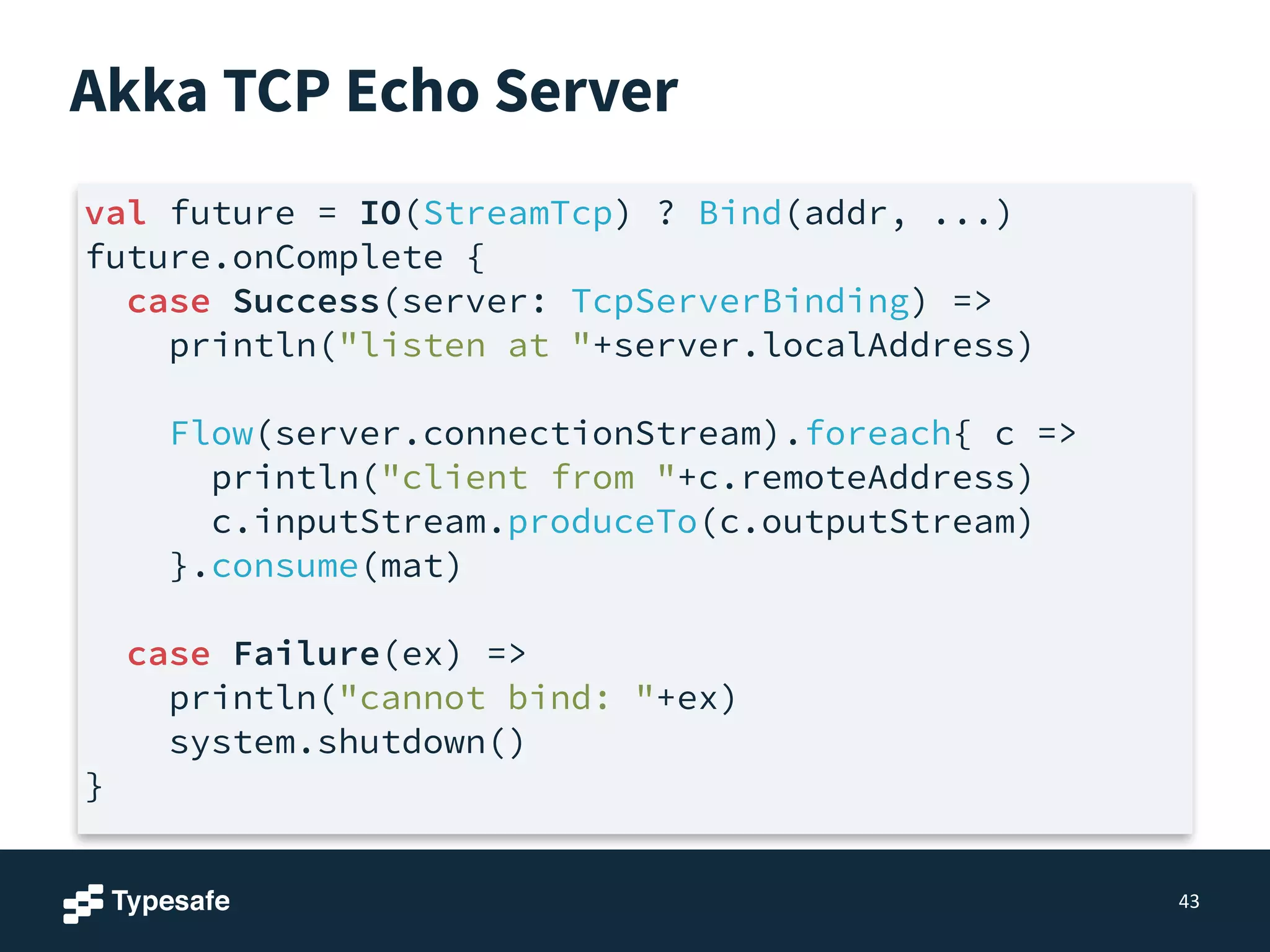 Akka TCP Echo Server
43
val future = IO(StreamTcp) ? Bind(addr, ...)
future.onComplete {
case Success(server: TcpServerBinding) =>
println("listen at "+server.localAddress)
!
Flow(server.connectionStream).foreach{ c =>
println("client from "+c.remoteAddress)
c.inputStream.produceTo(c.outputStream)
}.consume(mat)
!
case Failure(ex) =>
println("cannot bind: "+ex)
system.shutdown()
}
 