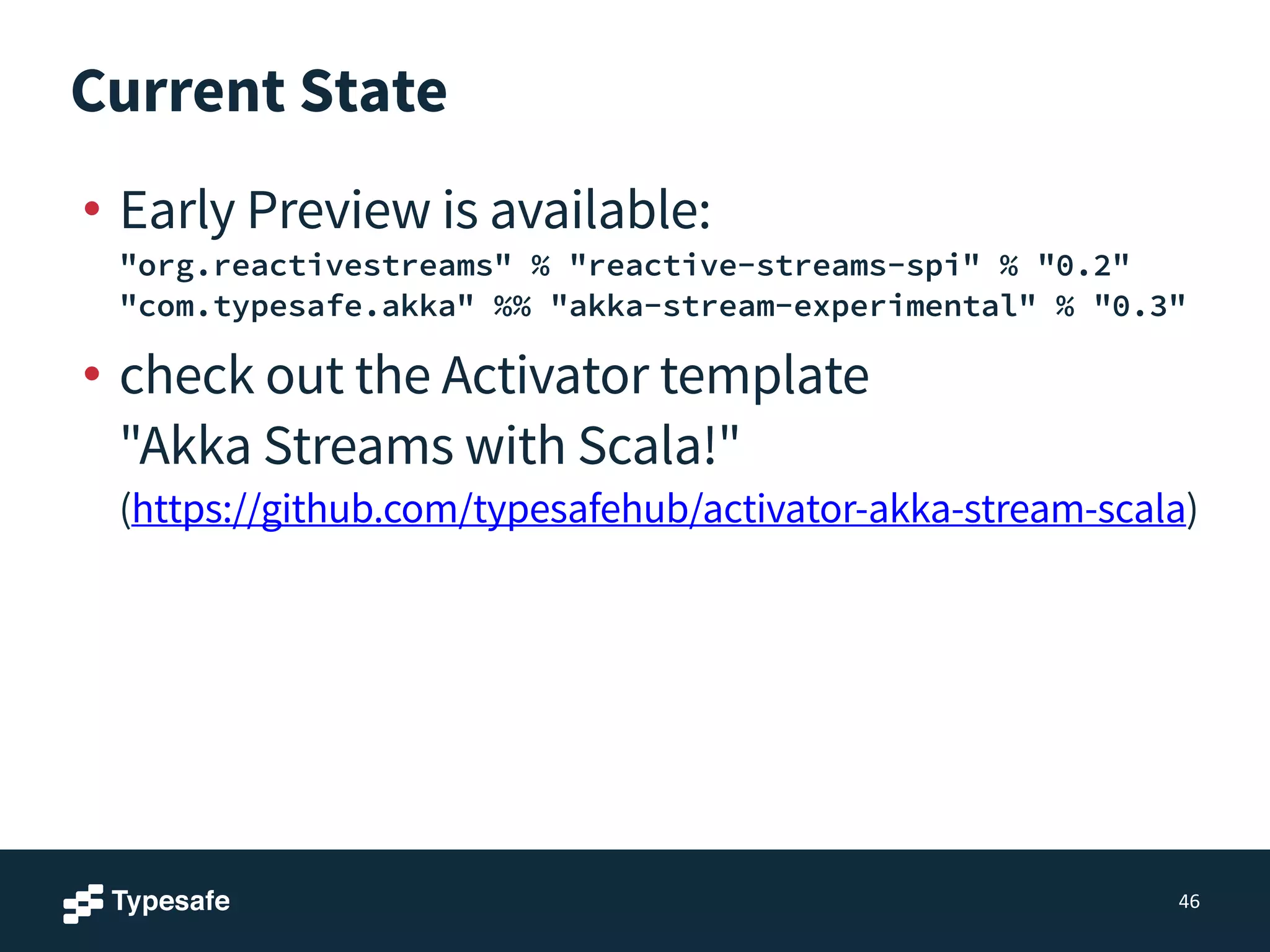 Current State
• Early Preview is available: 
"org.reactivestreams" % "reactive-streams-spi" % "0.2" 
"com.typesafe.akka" %% "akka-stream-experimental" % "0.3"
• check out the Activator template 
"Akka Streams with Scala!" 
(https://github.com/typesafehub/activator-akka-stream-scala)
46
 