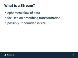 What is a Stream?
• ephemeral flow of data
• focused on describing transformation
• possibly unbounded in size
3
 