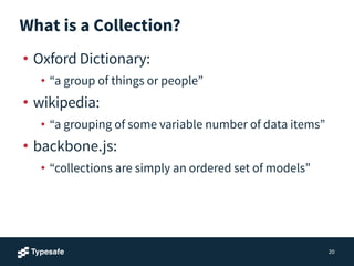 What is a Collection?
• Oxford Dictionary:
• “a group of things or people”
• wikipedia:
• “a grouping of some variable number of data items”
• backbone.js:
• “collections are simply an ordered set of models”
20
 