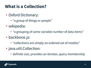What is a Collection?
• Oxford Dictionary:
• “a group of things or people”
• wikipedia:
• “a grouping of some variable number of data items”
• backbone.js:
• “collections are simply an ordered set of models”
• java.util.Collection:
• definite size, provides an iterator, query membership
20
 