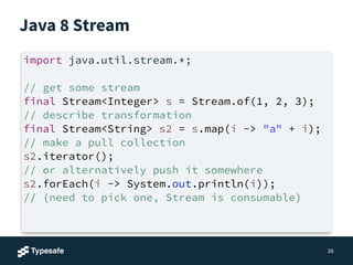 Java 8 Stream
26
import java.util.stream.*;
!
// get some stream
final Stream<Integer> s = Stream.of(1, 2, 3);
// describe transformation
final Stream<String> s2 = s.map(i -> "a" + i);
// make a pull collection
s2.iterator();
// or alternatively push it somewhere
s2.forEach(i -> System.out.println(i));
// (need to pick one, Stream is consumable)
 