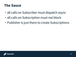 The Sauce
• all calls on Subscriber must dispatch async
• all calls on Subscription must not block
• Publisher is just there to create Subscriptions
36
 