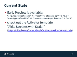 Current State
• Early Preview is available: 
"org.reactivestreams" % "reactive-streams-spi" % "0.2" 
"com.typesafe.akka" %% "akka-stream-experimental" % "0.3"
• check out the Activator template 
"Akka Streams with Scala!" 
(https://github.com/typesafehub/activator-akka-stream-scala)
46
 