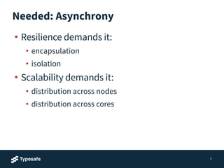 Needed: Asynchrony
• Resilience demands it:
• encapsulation
• isolation
• Scalability demands it:
• distribution across nodes
• distribution across cores
7
 