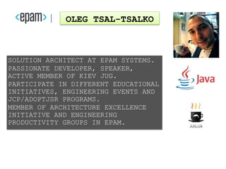 SOLUTION ARCHITECT AT EPAM SYSTEMS.
PASSIONATE DEVELOPER, SPEAKER,
ACTIVE MEMBER OF KIEV JUG.
PARTICIPATE IN DIFFERENT EDUCATIONAL
INITIATIVES, ENGINEERING EVENTS AND
JCP/ADOPTJSR PROGRAMS.
MEMBER OF ARCHITECTURE EXCELLENCE
INITIATIVE AND ENGINEERING
PRODUCTIVITY GROUPS IN EPAM.
OLEG TSAL-TSALKO
 