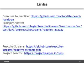 CONFIDENTIAL 29
Links
Exercises to practice: https://github.com/reactor/lite-rx-api-
hands-on
Examples shown:
https://github.com/olegts/ReactiveStreams/tree/master/src/
test/java/org/reactivestreams/reactor/javaday
Reactive Streams: https://github.com/reactive-
streams/reactive-streams-jvm
Project Reactor: https://projectreactor.io/docs
 