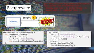 5
Backpressure
Publisher Subscriber
onNext( )
ExecutorService executorService =
new ThreadPoolExecutor(
nThreads, nThreads,
0L, TimeUnit.MILLISECONDS,
new LinkedBlockingQueue<>(capacity)
);
ids.stream()
.map(id -> executorService
.submit(() -> somethings.loadById(id)))
.collect(toList())
.stream()
.map(waitForSomething())
.forEach(handleSomething());
java.util.concurrent.RejectedExecutionException:
Task rejected from ThreadPoolExecutor [
Running, pool size = 2, active threads = 2,
queued tasks = 4, completed tasks = 0
]
 