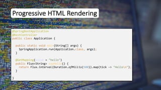 Progressive HTML Rendering
@SpringBootApplication
public class Application {
public static void main(String[] args) {
SpringApplication.run(Application.class, args);
}
}
@RestController
@GetMapping(value = "hello")
public Flux<String> sayHello() {
return Flux.interval(Duration.ofMillis(500)).map(tick -> "Hellon");
}
 
