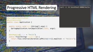 Progressive HTML Rendering
@SpringBootApplication
public class Application {
public static void main(String[] args) {
SpringApplication.run(Application.class, args);
}
}
curl -i -N localhost:8080/hello
@RestController
@GetMapping(value = "hello")
public Flux<String> sayHello() {
return Flux.interval(Duration.ofMillis(500)).map(tick -> "Hellon");
}
 