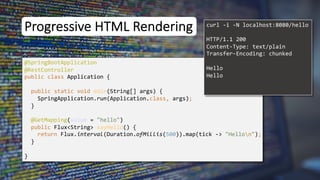 Progressive HTML Rendering
@SpringBootApplication
public class Application {
public static void main(String[] args) {
SpringApplication.run(Application.class, args);
}
}
curl -i -N localhost:8080/hello
@RestController
@GetMapping(value = "hello")
public Flux<String> sayHello() {
return Flux.interval(Duration.ofMillis(500)).map(tick -> "Hellon");
}
HTTP/1.1 200
Content-Type: text/plain
Transfer-Encoding: chunked
Hello
Hello
 