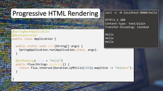Progressive HTML Rendering
@SpringBootApplication
public class Application {
public static void main(String[] args) {
SpringApplication.run(Application.class, args);
}
}
curl -i -N localhost:8080/hello
@RestController
@GetMapping(value = "hello")
public Flux<String> sayHello() {
return Flux.interval(Duration.ofMillis(500)).map(tick -> "Hellon");
}
HTTP/1.1 200
Content-Type: text/plain
Transfer-Encoding: chunked
Hello
Hello
Hello
 