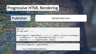 URI uri = ...
String name = ...
Mono<Pagelet> pageletMono = webClient.get().uri(uri).exchange()
.flatMap(res -> res.bodyToMono(String.class))
.map(body -> new Pagelet(name, body));
List<Mono<Pagelet>> pageletMonos = ...;
... = Flux.merge(pageletMonos);
Progressive HTML Rendering
Publisher Spring 5 WebClient
 
