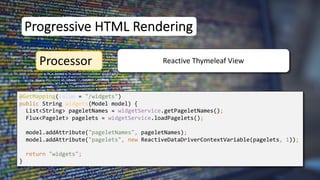 @GetMapping(value = "/widgets")
public String widgets(Model model) {
List<String> pageletNames = widgetService.getPageletNames();
Flux<Pagelet> pagelets = widgetService.loadPagelets();
model.addAttribute("pageletNames", pageletNames);
model.addAttribute("pagelets", new ReactiveDataDriverContextVariable(pagelets, 1));
return "widgets";
}
Progressive HTML Rendering
Processor Reactive Thymeleaf View
 
