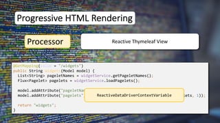 @GetMapping(value = "/widgets")
public String widgets(Model model) {
List<String> pageletNames = widgetService.getPageletNames();
Flux<Pagelet> pagelets = widgetService.loadPagelets();
model.addAttribute("pageletNames", pageletNames);
model.addAttribute("pagelets", new ReactiveDataDriverContextVariable(pagelets, 1));
return "widgets";
}
Progressive HTML Rendering
Processor Reactive Thymeleaf View
ReactiveDataDriverContextVariable
 