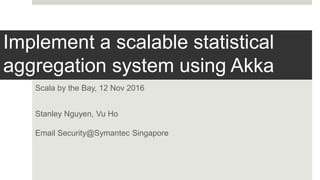 Implement a scalable statistical
aggregation system using Akka
Scala by the Bay, 12 Nov 2016
Stanley Nguyen, Vu Ho
Email Security@Symantec Singapore
 