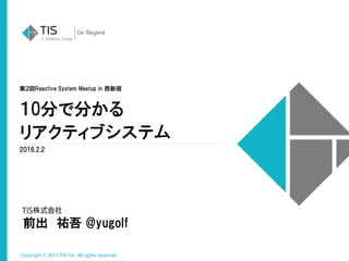 Copyright © 2015 TIS Inc. All rights reserved.
１0分で分かる
リアクティブシステム
2016.2.2
前出　祐吾 @yugolf
第２回Reactive System Meetup in 西新宿
 
